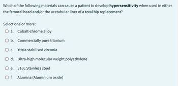 Which of the following materials can cause a patient to develop hypersensitivity when used in either
the femoral head and/or the acetabular liner of a total hip replacement?
Select one or more:
a. Cobalt-chrome alloy
O b. Commercially pure titanium
O c. Yttria stabilised zirconia
d. Ultra-high molecular weight polyethylene
O e. 316L Stainless steel
O f. Alumina (Aluminium oxide)