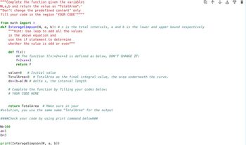 """Complete the function given the variables
N, a,b and return the value as "TotalArea". '
"Don't change the predefined content' only
fill your code in the region 'YOUR CODE'""""
from math import *
def InterageSimpson (N, a, b): # n is the total intervals, a and b is the lower and upper bound respectively
"""Hint: Use loop to add all the values
in the above equation and
use the if statement to determine
whether the value is odd or even""""
def f(x):
## The function f(x)=2*x**3 is defined as below, DON'T CHANGE IT:
f=2*x**3
return f
value=0 # Initial value
TotalArea=0 # TotalArea as the final integral value, the area underneath the curve.
dx=(b-a)/N # delta x, the interval length
# Complete the function by filling your codes below:
# YOUR CODE HERE
return TotalArea # Make sure in your
#solution, you use the same name "TotalArea" for the output
####Check your code by using print command below###
N=100
a=1
b=3
print (InterageSimpson (N, a,
四个↓ 古
b))
0+