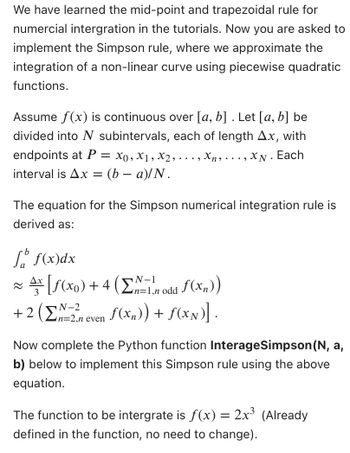 We have learned the mid-point and trapezoidal rule for
numercial intergration in the tutorials. Now you are asked to
implement the Simpson rule, where we approximate the
integration of a non-linear curve using piecewise quadratic
functions.
Assume f(x) is continuous over [a, b] . Let [a, b] be
divided into N subintervals, each of length Ax, with
endpoints at P = x0, x1, x2,..
Xn,..., XN. Each
interval is Ax = (b − a)/N.
The equation for the Simpson numerical integration rule is
derived as:
f f(x) dx
N-1
Ax [ƒ(x0) + 4 (Σ1,n odd f(xn))
ƒ(x₂)) + f(xx)].
N-2
+ 2 (n=2,n even
Now complete the Python function InterageSimpson (N, a,
b) below to implement this Simpson rule using the above
equation.
The function to be intergrate is ƒ(x) = 2x³ (Already
defined in the function, no need to change).