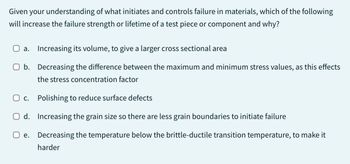 Given your understanding of what initiates and controls failure in materials, which of the following
will increase the failure strength or lifetime of a test piece or component and why?
a.
Increasing its volume, to give a larger cross sectional area
O b. Decreasing the difference between the maximum and minimum stress values, as this effects
the stress concentration factor
Oc.
Polishing to reduce surface defects
Od. Increasing the grain size so there are less grain boundaries to initiate failure
Decreasing the temperature below the brittle-ductile transition temperature, to make it
harder
e.