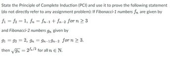 State the Principle of Complete Induction (PCI) and use it to prove the following statement
(do not directly refer to any assignment problem): If Fibonacci-1 numbers fn are given by
f₁ = f2 = 1, fn = fn-1 + fn-2 for n ≥3
and Fibonacci-2 numbers gn given by
91 = 92 = 2, 9n = 9n-19n-2 for n ≥ 3,
then √gn = 21/2 for all n € N.