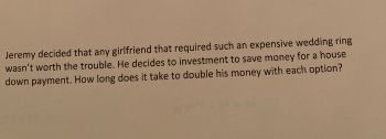 Jeremy decided that any girlfriend that required such an expensive wedding ring
wasn't worth the trouble. He decides to investment to save money for a house
down payment. How long does it take to double his money with each option?