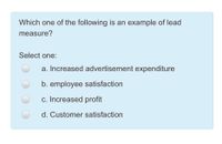 Which one of the following is an example of lead
measure?
Select one:
a. Increased advertisement expenditure
b. employee satisfaction
c. Increased profit
d. Customer satisfaction
