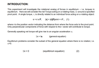 **INTRODUCTION:**

This experiment will investigate the rotational analog of forces in equilibrium — i.e., torques in equilibrium. Here we will consider the net Torque acting on a rotating mass, \( \Sigma \tau \) around a specified pivot point. A single torque, \( \tau \), is directly related to an individual force acting on a rotating object:

\[ \tau = \mathbf{r} \times \mathbf{F}; \quad |\tau| = |\mathbf{r}||\mathbf{F}|\sin\theta = rF_{\perp} \quad (1) \]

where \( \mathbf{r} \) is the position vector indicating the distance from where the force acts to the pivot point. Only perpendicular components of force with respect to the \( \mathbf{r} \) vector will contribute to torque.

Generally speaking, net torque will give rise to an angular acceleration \( \alpha \).

\[ \Sigma \tau = I\alpha \quad (\text{general equation}) \]

Equilibrium problems consider the subset of the general equation where there is no rotation; i.e., \( \alpha = 0 \).

\[ \Sigma \tau = 0 \quad (\text{equilibrium equation}) \quad (2) \]