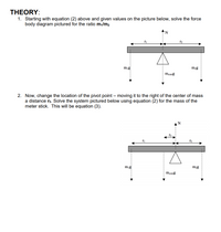 **THEORY:**

1. **Force Body Diagram Analysis:**

   Starting with equation (2) above and using the given values from the diagram, solve the force body diagram for the ratio \( m_1/m_2 \).

   The diagram shows:
   - A horizontal beam with a pivot at its center of mass.
   - Two forces (\( m_1g \) and \( m_2g \)) acting downward at distances \( r_1 \) and \( r_2 \) from the pivot, respectively.
   - A normal force \( N \) acting upward at the pivot point.

2. **Pivot Point Adjustment:**

   Change the pivot location by moving it to the right of the center of mass by a distance \( r_3 \). Use equation (2) to solve the new system for the mass of the meter stick, resulting in equation (3).

   The diagram shows:
   - A horizontal beam with the pivot shifted right by \( r_3 \).
   - The same forces (\( m_1g \), \( m_2g \), and \( m_{\text{com}}g \)) acting downward.
   - The normal force \( N \) now acting at the new pivot location. 

The diagrams illustrate the equilibrium conditions and moments acting on the beam for both pivot positions, demonstrating the principles of torque and balance.