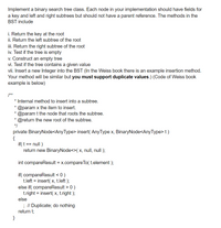 Implement a binary search tree class. Each node in your implementation should have fields for
a key and left and right subtrees but should not have a parent reference. The methods in the
BST include
i. Return the key at the root
ii. Return the left subtree of the root
iii. Return the right subtree of the root
iv. Test if the tree is empty
v. Construct an empty tree
vi. Test if the tree contains a given value
vii. Insert a new Integer into the BST (In the Weiss book there is an example insertion method.
Your method will be similar but you must support duplicate values.) (Code of Weiss book
example is below)
/**
* Internal method to insert into a subtree.
* @param x the item to insert.
@param t the node that roots the subtree.
* @return the new root of the subtree.
*/
private BinaryNode<AnyType> insert( AnyType x, BinaryNode<AnyType> t )
{
if( t == null )
return new BinaryNode<>( x, null, null );
int compareResult = x.compareTo( t.element );
if( compareResult < 0 )
t.left = insert( x, t.left );
else if( compareResult > 0 )
t.right = insert( x, t.right );
else
; // Duplicate; do nothing
return t;
}
