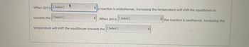 When AH is [Select]
towards the [Select]
a reaction is endothermic. Increasing the temperature will shift the equilibrium to
When AH is [Select]
the reaction is exothermic. Increasing the
temperature will shift the equilibrium towards the [Select]