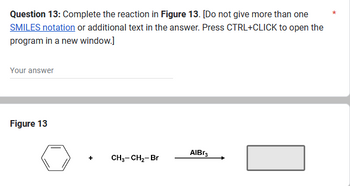 Question 13: Complete the reaction in Figure 13. [Do not give more than one
SMILES notation or additional text in the answer. Press CTRL+CLICK to open the
program in a new window.]
Your answer
Figure 13
+
CH3-CH₂-Br
AlBr3