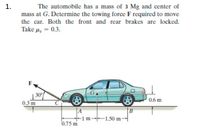 The automobile has a mass of 3 Mg and center of
mass at G. Determine the towing force F required to move
the car. Both the front and rear brakes are locked.
Take u, = 0.3.
30°
0.3 m
0.6 m
A
B
-1m-1.50 m-
0.75 m
1.
