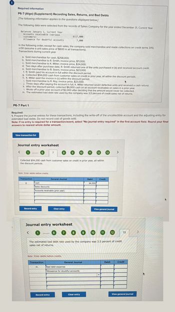 Required information
P6-7 (Algo) (Supplement) Recording Sales, Returns, and Bad Debts
[The following information applies to the questions displayed below.]
The following data were selected from the records of Sykes Company for the year ended December 31, Current Year.
Balances January 1, Current Year
Accounts receivable (various
customers)
Allowance for doubtful accounts
$117,000
7,000
In the following order, except for cash sales, the company sold merchandise and made collections on credit terms 3/10,
n/30 (assume a unit sales price of $600 in all transactions).
Transactions during current year
a. Sold merchandise for cash, $258,000.
b. Sold merchandise to R. Smith; invoice price, $11,000.
c. Sold merchandise to K. Miller; invoice price, $24,000.
d. Two days after purchase date, R. Smith returned one of the units purchased in (b) and received account credit.
e. Sold merchandise to B. Sears; invoice price, $23,000.
f. R. Smith paid his account in full within the discount period.
g. Collected $94,000 cash from customer sales on credit in prior year, all within the discount periods.
h. K. Miller paid the invoice in (c) within the discount period.
i. Sold merchandise to R. Roy; invoice price, $23,500.
j. Three days after paying the account in full, K. Miller returned seven defective units and received a cash refund.
k. After the discount period, collected $6,000 cash on an account receivable on sales in a prior year.
1. Wrote off a prior year account of $2,000 after deciding that the amount would never be collected.
m. The estimated bad debt rate used by the company was 3.5 percent of credit sales net of returns.
P6-7 Part 1
Required:
1. Prepare the journal entries for these transactions, including the write-off of the uncollectible account and the adjusting entry for
estimated bad debts. Do not record cost of goods sold.
Note: If no entry is required for a transaction/event, select "No journal entry required" in the first account field. Round your final
answers to nearest whole dollar amount.
i
View transaction list
Journal entry worksheet
7
8
9
10
11
12
13
Collected $94,000 cash from customer sales on credit in prior year, all within
the discount periods.
Note: Enter debits before credits.
Transaction
g.
Cash
Sales discounts
General Journal
Debit
Credit
94,000
Accounts receivable (prior year)
Record entry
Clear entry
View general journal
Journal entry worksheet
1
6
7
8
9
10
11
12
13
The estimated bad debt rate used by the company was 3.5 percent of credit
sales net of returns.
Note: Enter debits before credits.
Transaction
General Journal
Debit
Credit
m.
Bad debt expense
Allowance for doubtful accounts
Record entry
Clear entry
View general journal