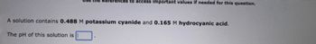 the Références to access important values if needed for this question.
A solution contains 0.488 M potassium cyanide and 0.165 M hydrocyanic acid.
The pH of this solution is