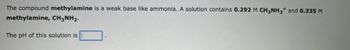 The compound methylamine is a weak base like ammonia. A solution contains 0.292 M CH3NH3* and 0.335 M
methylamine, CH3NH₂.
The pH of this solution is