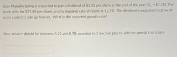 Gray Manufacturing is expected to pay a dividend of $1.25 per share at the end of the year (D₁ = $1.25). The
stock sells for $27.50 per share, and its required rate of return is 12.3%. The dividend is expected to grow at
some constant rate (g) forever. What is the expected growth rate?
Your answer should be between 3.22 and 8.78, rounded to 2 decimal places, with no special characters.