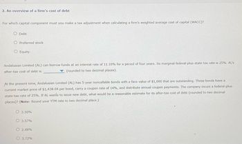 2. An overview of a firm's cost of debt
For which capital component must you make a tax adjustment when calculating a firm's weighted average cost of capital (WACC)?
O Debt
O Preferred stock
O Equity
Andalusian Limited (AL) can borrow funds at an interest rate of 11.10% for a period of four years. Its marginal federal-plus-state tax rate is 25%. AL's
after-tax cost of debt is
(rounded to two decimal places).
At the present time, Andalusian Limited (AL) has 5-year noncallable bonds with a face value of $1,000 that are outstanding. These bonds have a
current market price of $1,438.04 per bond, carry a coupon rate of 14%, and distribute annual coupon payments. The company incurs a federal-plus-
of debt (rounded to two decimal
state tax rate of 25%. If AL wants to issue new debt, what would be a reasonable estimate for its after-tax cos
places)? (Note: Round your YTM rate to two decimal place.)
O 3.10%
O 3.57%
O2.48%
O 3.72%