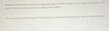 Penguin International's stock has an expected return of 12.9%, a beta of 1.25. If the risk-free rate is 2%,
what is the market risk premium according to the CAPM?
Your answer should be between 7.74 and 10.58, rounded to 2 decimal places, with no special characters.