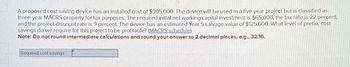 A proposed cost-saving device has an installed cost of $905,000. The device will be used in a five-year project but is classified as
three-year MACRS property for tax purposes. The required initial net working capital investment is $65,000, the tax rate is 22 percent,
and the project discount rate is 9 percent. The device has an estimated Year 5 salvage value of $125,000. What level of pretax cost
savings do we require for this project to be profitable? (MACRS schedule)
Note: Do not round intermediate calculations and round your answer to 2 decimal places, e.g., 32.16.
Required cost savings