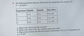 Z
6. The following kinetic data are collected for the initial rates of a reaction 2X+
products:
Experiment [X]o(M)
[Z]o(M)
Rate (M/s)
1
0.25
0.25
14.0 × 10-
2
0.50
10.52
3.2 x 102
3
0.50
075
7.2 x 102
a. What is the rate law for this reaction?
b. What is the value of the rate constant with proper units?
c. What is the reaction rate when the initial concentration of X is 0.75 Mand that of Z
is 1.25 M