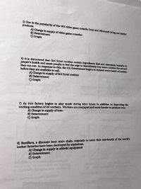 5) Due to the popularity of the Wil video game console, Sony and Microsoft bring out simllar
products.
A) Change in supply of video game consoles:
B) Determinant:
C) Graph:
6) It Is discovered that Girl Scout cookles contain ingredlents that are extremely harmful to
people's health and cause people to feel the urge to Immediately buy more cookles the second
they run out In response to this, the U.S. Government begins to Inspect every batch of cookles
before they are available to sell.
A) Change in supply of Girl Scout cookdes:
B) Determinant:
C) Graph:
7) An iron factory begins to play music during labor hours in addition to Improving the
working condition of its workers. Workers are overjoyed and work harder to produce Iron.
A) Change in supply of iron:
B) Determinant:
C) Graph:
8) BootBarn, a discount boot store chain, responds to news that one-fourth of the world's
leather factorles have been destroyed by explosions.
A) Change in supply in athletic equlpment
B) Determinant:
C) Graph:
