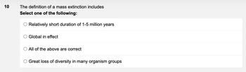 10
The definition of a mass extinction includes
Select one of the following:
Relatively short duration of 1-5 million years
Global in effect
All of the above are correct
Great loss of diversity in many organism groups