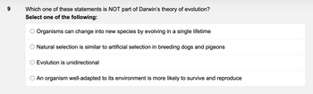 9
Which one of these statements is NOT part of Darwin's theory of evolution?
Select one of the following:
Organisms can change into new species by evolving in a single lifetime
Natural selection is similar to artificial selection in breeding dogs and pigeons
Evolution is unidirectional
O An organism well-adapted to its environment is more likely to survive and reproduce