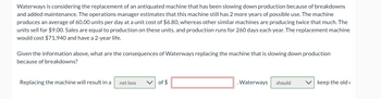 Waterways is considering the replacement of an antiquated machine that has been slowing down production because of breakdowns
and added maintenance. The operations manager estimates that this machine still has 2 more years of possible use. The machine
produces an average of 60.00 units per day at a unit cost of $6.80, whereas other similar machines are producing twice that much. The
units sell for $9.00. Sales are equal to production on these units, and production runs for 260 days each year. The replacement machine
would cost $71,940 and have a 2-year life.
Given the information above, what are the consequences of Waterways replacing the machine that is slowing down production
because of breakdowns?
Replacing the machine will result in a
net loss
of $
. Waterways
should
keep the old i