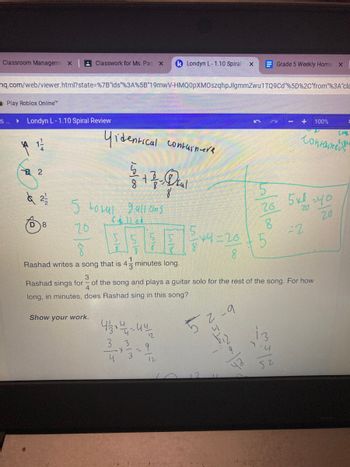 Classroom Managem X
S
hq.com/web/viewer.html?state=%7B"ids"%3A%5B"19mwV-HMQ0pXMOszqhpJlgmmZwu1TQ9Cd "%5D%2C"from"%3A"cla
Play Roblox Online™
▶ Londyn L-1.10 Spiral Review
4 1/1/
2
à 2/1/2
Classwork for Ms. Par X k Londyn L-1.10 Spiral x
D 8
Yidentical containera
5
5 total gallons
20
8
Rashad writes a song that is 4 minutes long.
Show your work.
+ 33 - Daul
8
4/238414-44
3 3
-X--
- 9
3
4
12
x4=261
8
Tz
FONTEN
عال
3
Rashad sings for of the song and plays a guitar solo for the rest of the song. For how
4
long, in minutes, does Rashad sing in this song?
11
10/20/00
-9
Grade 5 Weekly Home x
5
+
13
-4
52
26 5x8-40
20
20
100%
=2
Containers
=
Com