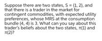 Suppose there are two states, S = {1, 2}, and
that there is a trader in the market for
contingent commodities, with expected utility
preferences, whose MRS at the consumption
bundle (4, 4) is 3. What can you say about this
trader's beliefs about the two states, T(1) and
Tt(2)?
