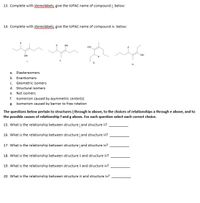 13. Complete with stereolabels, give the IUPAC name of compound į. below:
14. Complete with stereolabels, give the IUPAC name of compound iv. below:
но.
OH
OH
ii.
i.
iv.
a.
Diastereomers
b. Enantiomers
C.
Geometric isomers
d. Structural isomers
е.
Not isomers
f. Isomerism caused by asymmetric center(s)
g. Isomerism caused by barrier to free rotation
The questions below pertain to structures į through iv above, to the choices of relationships a through e above, and to
the possible causes of relationship fand g above. For each question select each correct choice.
15. What is the relationship between structure į and structure ii?
16. What is the relationship between structure į and structure i?
17. What is the relationship between structure į and structure iv?
18. What is the relationship between structure ii and structure ii?
19. What is the relationship between structure ii and structure iv?
20. What is the relationship between structure i and structure iv?
