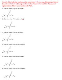 For each of the following reactions, using one or more "-R", you may abbreviate portions of
the molecule that are not changed in the reaction. However, be careful to show correct
regiochemistry. If there is no reaction write "NR".
25. Draw the product of the reaction with Br,
26. Draw the product of the reaction with HBr
27. Draw the product of the reaction with O,
28. Draw the product of the reaction with HOBR
29. Draw the product of the reaction with PCC
но
30. Draw the product of the reaction with KMNO.
