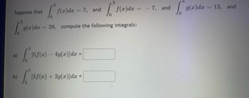 Suppose that 

\[
\int_0^5 f(x) \, dx = 7, \quad \text{and} \quad \int_0^2 f(x) \, dx = -7, \quad \text{and} \quad \int_0^5 g(x) \, dx = 13, \quad \text{and} \quad \int_0^2 g(x) \, dx = 29,
\]

compute the following integrals:

a) \(\int_0^5 [5f(x) - 4g(x)] \, dx = \) \([ \hspace{2cm} ]\)

b) \(\int_2^5 [3f(x) + 2g(x)] \, dx = \) \([ \hspace{2cm} ]\)