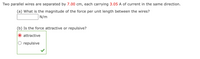 Two parallel wires are separated by 7.00 cm, each carrying 3.05 A of current in the same direction.
(a) What is the magnitude of the force per unit length between the wires?
N/m
(b) Is the force attractive or repulsive?
attractive
repulsive
