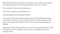 Bowie Sporting Goods manufactures sleeping bags. The manufacturing standards
per sleeping bag, based on 5,000 sleeping bags per month, are as follows:
Direct material of 4.00 yards at $6.00 per yard
Direct labor of 3.00 hours at $16.00 per hour
Overhead applied per sleeping bag at $18.00
In the month of April, the company actually produced 5,200 sleeping bags using
27,300 yards of material at a cost of $5.10 per yard. The labor used was 11,700
hours at an average rate of $20.50 per hour. The actual overhead spending was
$96,200.
Determine the total materials variance and round to the nearest whole dollar. Enter
a favorable variance as a positive number. Enter an unfavorable variance as a
negative number.
