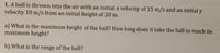 1. A ball is thrown into the air with an initial x velocity of 15 m/s and an initial y
velocity 10 m/s from an initial height of 20 m.
a) What is the maximum height of the ball? How long does it take the ball to reach its
maximum height?
b) What is the range of the ball?

