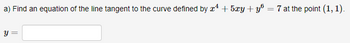 a) Find an equation of the line tangent to the curve defined by x¹ + 5xy + yº
=
y = =
7 at the point (1, 1).