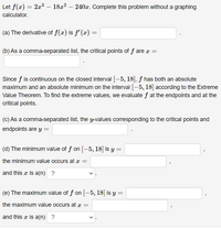 Let \( f(x) = 2x^3 - 18x^2 - 240x \). Complete this problem without a graphing calculator.

(a) The derivative of \( f(x) \) is \( f'(x) = \underline{\hspace{4cm}} \).

(b) As a comma-separated list, the critical points of \( f \) are \( x = \underline{\hspace{4cm}} \).

Since \( f \) is continuous on the closed interval \([-5, 18]\), \( f \) has both an absolute maximum and an absolute minimum on the interval \([-5, 18]\) according to the Extreme Value Theorem. To find the extreme values, we evaluate \( f \) at the endpoints and at the critical points.

(c) As a comma-separated list, the \( y \)-values corresponding to the critical points and endpoints are \( y = \underline{\hspace{4cm}} \).

(d) The minimum value of \( f \) on \([-5, 18]\) is \( y = \underline{\hspace{3cm}} \), the minimum value occurs at \( x = \underline{\hspace{3cm}} \), and this \( x \) is a(n) \(\underline{\hspace{1cm}}\).

(e) The maximum value of \( f \) on \([-5, 18]\) is \( y = \underline{\hspace{3cm}} \), the maximum value occurs at \( x = \underline{\hspace{3cm}} \), and this \( x \) is a(n) \(\underline{\hspace{1cm}}\).