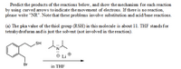 Predict the products of the reactions below, and show the mechanism for each reaction
by using curved arrows to indicate the movement of electrons. If there is no reaction,
please write "NR". Note that these problems involve substitution and acid/base reactions.
(a) The pka value of the thiol group (RSH) in this molecule is about 11. THF stands for
tetrahydrofuran and is just the solvent (not involved in the reaction).
HS
Li
Br
in THF
