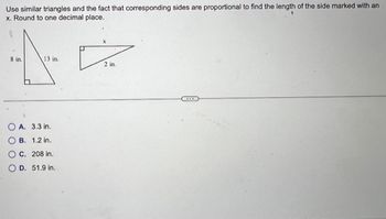 Use similar triangles and the fact that corresponding sides are proportional to find the length of the side marked with an
x. Round to one decimal place.
8 in.
13 in.
A. 3.3 in.
B. 1.2 in.
C. 208 in.
D. 51.9 in.
X
D
2 in.