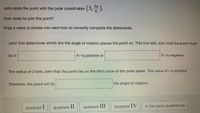 John plots the point with the polar coordinates
(3,5).
How does he plot this point?
Drag a value or phrase into each box to correctly complete the statements.
John first determines which line the angle of rotation places the point on. This line tells John that the point must
if r is negative.
lie in
ifr is positive or
The radius of 3 tells John that the point lies on the third circle of the polar plane. The value of r is positive.
Therefore, the point will lie
the angle of rotation.
quadrant I
quadrant II
quadrant III
quadrant IV
in the same quadrant as