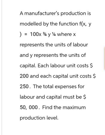 A manufacturer's production is
modelled by the function f(x, y
) = 100x 34 y 14 where x
у
represents the units of labour
and y represents the units of
capital. Each labour unit costs $
200 and each capital unit costs $
250. The total expenses for
labour and capital must be $
50, 000. Find the maximum
production level.