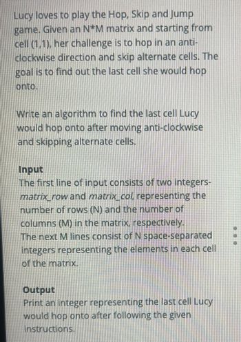 Lucy loves to play the Hop, Skip and Jump
game. Given an N*M matrix and starting from
cell (1,1), her challenge is to hop in an anti-
clockwise direction and skip alternate cells. The
goal is to find out the last cell she would hop
onto.
Write an algorithm to find the last cell Lucy
would hop onto after moving anti-clockwise
and skipping alternate cells.
Input
The first line of input consists of two integers-
matrix row and matrix col, representing the
number of rows (N) and the number of
columns (M) in the matrix, respectively.
The next M lines consist of N space-separated
integers representing the elements in each cell
of the matrix.
Output
Print an integer representing the last cell Lucy
would hop onto after following the given
instructions.