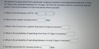 The patient recovery time from a particular surgical procedure is normally distributed with a mean
of 4 days and a standard deviation of 1.8 days. Let X be the recovery time for a randomly selected
patient. Round all answers to 4 decimal places where possible.
a. What is the distribution of X? X - N
b. What is the median recovery time?
days
c. What is the Z-score for a patient that took 5.9 days to recover?
d. What is the probability of spending more than 3.7 days in recovery?
e. What is the probability of spending between 4.4 and 5 days in recovery?
f. The 85th percentile for recovery times is
days.