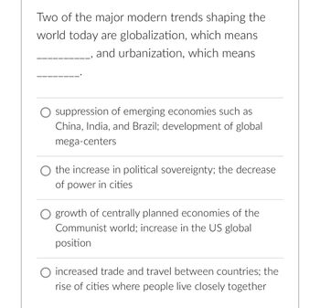 **Educational Content: Modern Trends in Globalization and Urbanization**

Two of the major modern trends shaping the world today are globalization and urbanization. Globalization primarily involves __________, while urbanization refers to _________.

**Multiple Choice Options:**

- **Option 1:** Suppression of emerging economies such as China, India, and Brazil; development of global mega-centers.
  
- **Option 2:** The increase in political sovereignty; the decrease of power in cities.
  
- **Option 3:** Growth of centrally planned economies of the Communist world; increase in the US global position.
  
- **Option 4:** Increased trade and travel between countries; the rise of cities where people live closely together. 

This exercise is designed to deepen your understanding of these key global trends by helping you identify their core aspects.