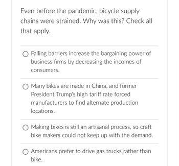 **Bicycle Supply Chain Challenges**

Even before the pandemic, bicycle supply chains were strained. Why was this? Check all that apply.

- ○ Falling barriers increase the bargaining power of business firms by decreasing the incomes of consumers.
  
- ○ Many bikes are made in China, and former President Trump's high tariff rate forced manufacturers to find alternate production locations.
  
- ○ Making bikes is still an artisanal process, so craft bike makers could not keep up with the demand.
  
- ○ Americans prefer to drive gas trucks rather than bike.