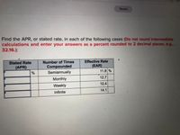 Saved
Find the APR, or stated rate, in each of the following cases (Do not round intermediate
calculations and enter your answers as a percent rounded to 2 decimal places, e.g.,
32.16.):
Effective Rate
(EAR)
11.8 %
Stated Rate
Number of Times
Compounded
Semiannually
(APR)
%
12.7
Monthly
10.4
Weekly
14.1
Infinite
