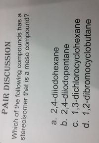 PAIR DISCUSSION
Which of the following compounds has a
stereoisomer that is a meso compound?
a. 2,4-diiodohexane
b. 2,4-diiodopentane
c. 1,3-dichlorocyclohexane
d. 1,2-dibromocyclobutane
