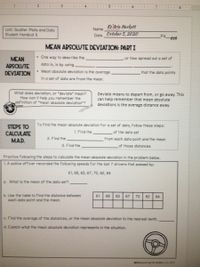 3.
4.
5
Ke'Aria Hackett
October 5, 2020
Name
Unit: Scatter Plots and Data
Student Handout 5
Date
Pd
bth
MEAN ABSOLUTE DEVIATION: PARTI
One way to describe the
or how spread out a set of
MEAN
APSOLUTE
data is, is by using
DEVIATION
Mean absolute deviation is the average
that the data points
in a set of data are from the mean.
What does deviation, or "deviate" mean?
How can it help you remember the
definition of *mean absolute deviation"?
Deviate means to depart from, or go away. This
can help remember that mean absolute
deviations is the average distance away.
STEPS TO
To find the mean absolute deviation for a set of data, follow these steps:
1. Find the
of the data set
CALCULATE
MAD.
2. Find the
from each data point and the mean
3. Find the
of those distances
Practice folwing the steps to calculate the mean absolute deviation in the problem below.
1. A police officer recorded the following speeds for the last 7 drivers that passed by:
61, 68, 63, 67, 70, 62, 64
a. What is the mean of the data set?
b. Use the table to find the distance between
each data point and the mean.
61
68
63
67
70
62
64
C. Find the average of the distances, or the mean absolute deviation to the nearest tenth.
d. Explain what the mean absolute deviation represents in the situation.
