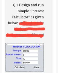 Q.1 Design and run
simple "Interest
Calculator" as given
below,
INTEREST CALCULATOR
Principal 35000
Rate of Interest 2
Time 12
Interest 8400.0
Calculate
Clear
