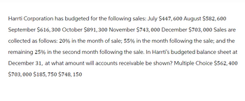 Harrti Corporation has budgeted for the following sales: July $447, 600 August $582, 600
September $616,300 October $891, 300 November $743, 000 December $703, 000 Sales are
collected as follows: 20% in the month of sale; 55% in the month following the sale; and the
remaining 25% in the second month following the sale. In Harrti's budgeted balance sheet at
December 31, at what amount will accounts receivable be shown? Multiple Choice $562, 400
$703,000 $185, 750 $748, 150