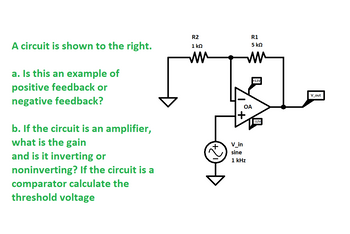 A circuit is shown to the right.
a. Is this an example of
positive feedback or
negative feedback?
b. If the circuit is an amplifier,
what is the gain
and is it inverting or
noninverting? If the circuit is a
comparator calculate the
threshold voltage
R2
1 ΚΩ
MM
R1
5 ΚΩ
MM
OA
+
V_in
sine
1 kHz
+12V
-12V
V_out