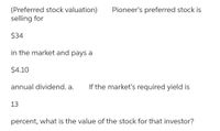 (Preferred stock valuation)
selling for
Pioneer's preferred stock is
$34
in the market and pays a
$4.10
annual dividend. a.
If the market's required yield is
13
percent, what is the value of the stock for that investor?
